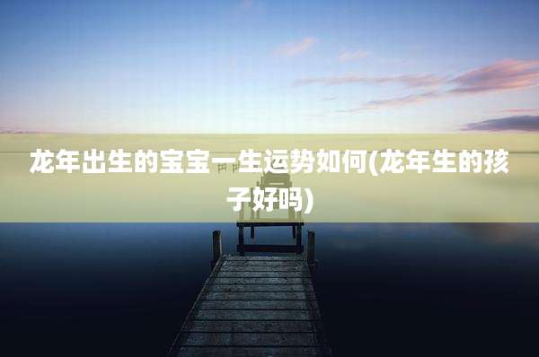 龙年出生的宝宝一生运势如何(龙年生的孩子好吗)