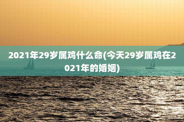 2021年29岁属鸡什么命(今天29岁属鸡在2021年的婚姻)