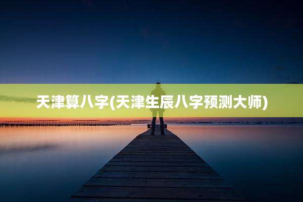 天津算八字(天津生辰八字预测大师)