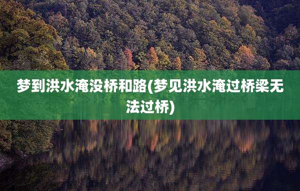 梦到洪水淹没桥和路(梦见洪水淹过桥梁无法过桥)