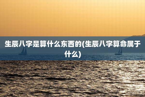 生辰八字是算什么东西的(生辰八字算命属于什么)