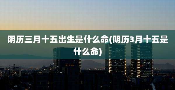 阴历三月十五出生是什么命(阴历3月十五是什么命)