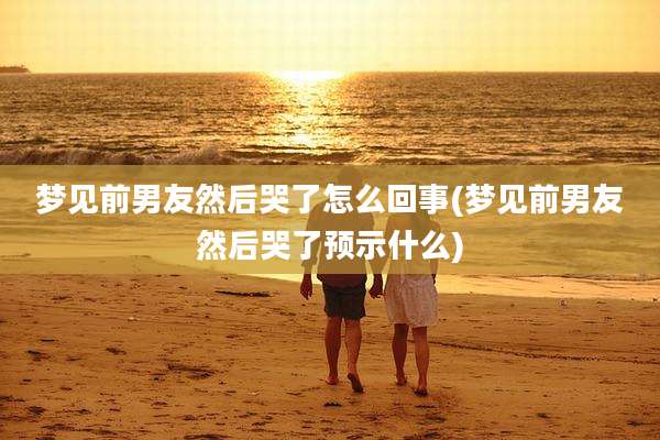 梦见前男友然后哭了怎么回事(梦见前男友然后哭了预示什么)