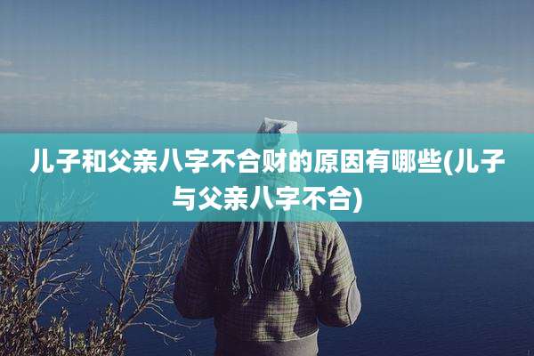 儿子和父亲八字不合财的原因有哪些(儿子与父亲八字不合)