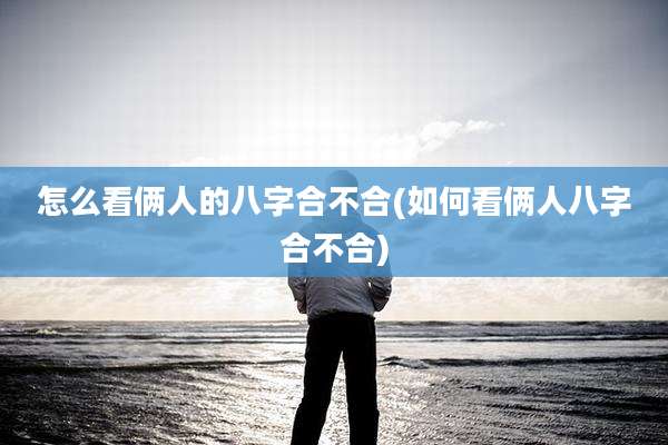 怎么看俩人的八字合不合(如何看俩人八字合不合)