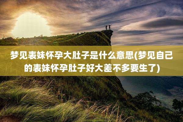 梦见表妹怀孕大肚子是什么意思(梦见自己的表妹怀孕肚子好大差不多要生了)