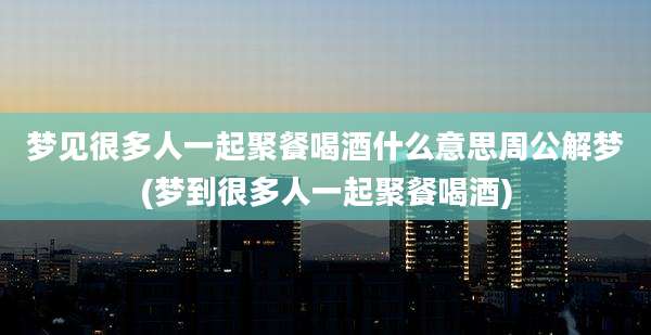 梦见很多人一起聚餐喝酒什么意思周公解梦(梦到很多人一起聚餐喝酒)