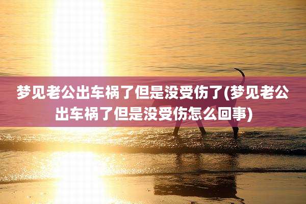 梦见老公出车祸了但是没受伤了(梦见老公出车祸了但是没受伤怎么回事)