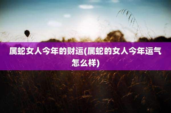 属蛇女人今年的财运(属蛇的女人今年运气怎么样)