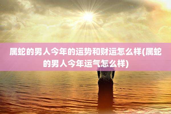 属蛇的男人今年的运势和财运怎么样(属蛇的男人今年运气怎么样)