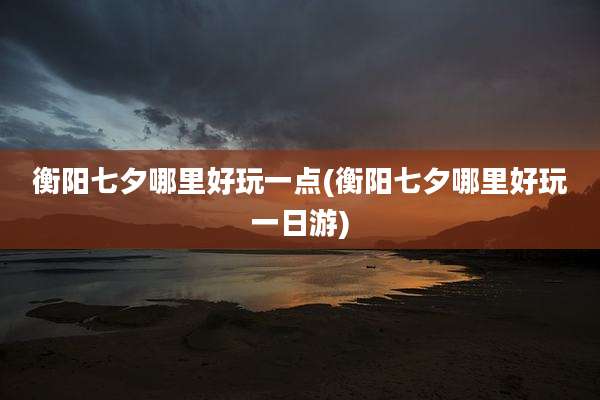 衡阳七夕哪里好玩一点(衡阳七夕哪里好玩一日游)