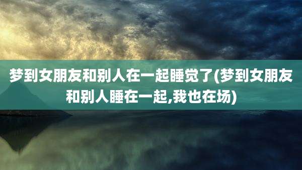 梦到女朋友和别人在一起睡觉了(梦到女朋友和别人睡在一起,我也在场)