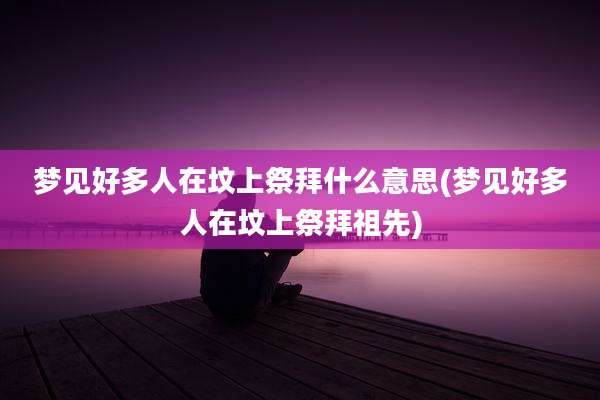 梦见好多人在坟上祭拜什么意思(梦见好多人在坟上祭拜祖先)