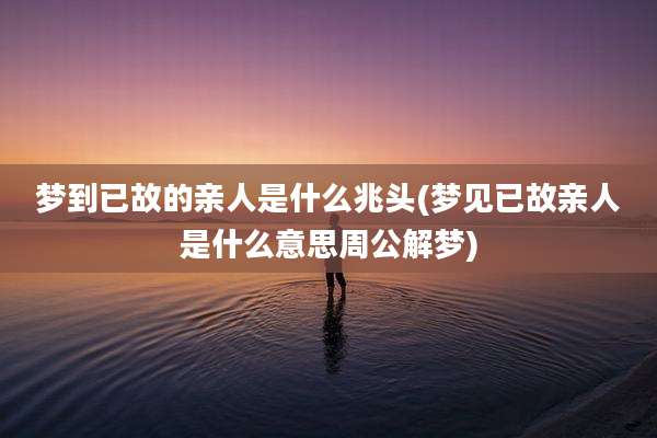 梦到已故的亲人是什么兆头(梦见已故亲人是什么意思周公解梦)