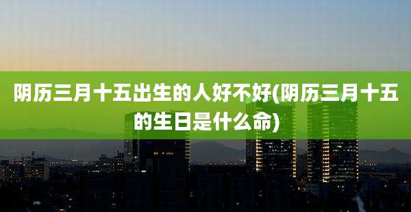 阴历三月十五出生的人好不好(阴历三月十五的生日是什么命)