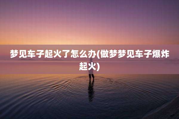 梦见车子起火了怎么办(做梦梦见车子爆炸起火)