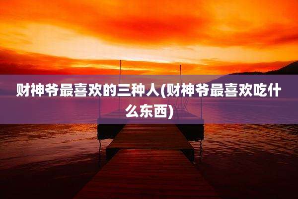 财神爷最喜欢的三种人(财神爷最喜欢吃什么东西)