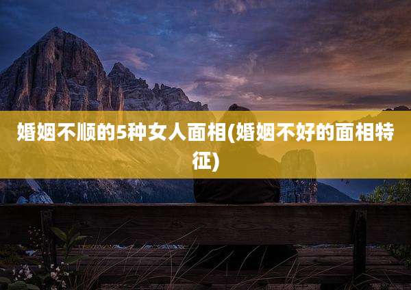 婚姻不顺的5种女人面相(婚姻不好的面相特征)