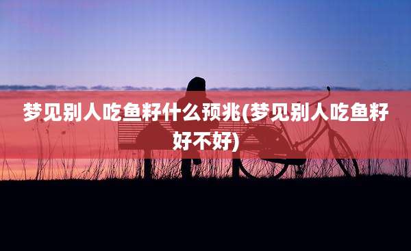 梦见别人吃鱼籽什么预兆(梦见别人吃鱼籽好不好)