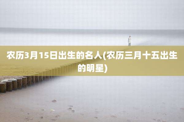 农历3月15日出生的名人(农历三月十五出生的明星)