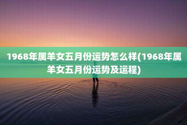1968年属羊女五月份运势怎么样(1968年属羊女五月份运势及运程)