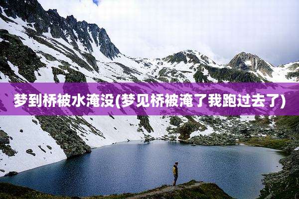 梦到桥被水淹没(梦见桥被淹了我跑过去了)