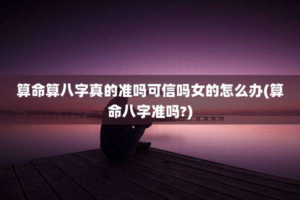 算命算八字真的准吗可信吗女的怎么办(算命八字准吗?)