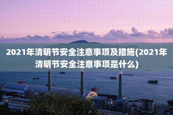 2021年清明节安全注意事项及措施(2021年清明节安全注意事项是什么)