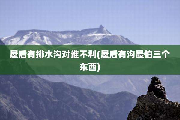 屋后有排水沟对谁不利(屋后有沟最怕三个东西)