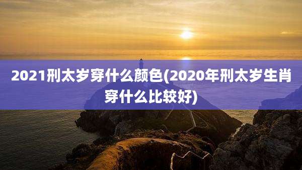2021刑太岁穿什么颜色(2020年刑太岁生肖穿什么比较好)