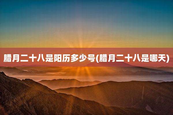 腊月二十八是阳历多少号(腊月二十八是哪天)