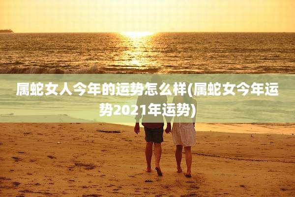 属蛇女人今年的运势怎么样(属蛇女今年运势2021年运势)
