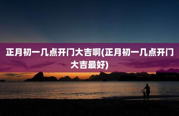 正月初一几点开门大吉啊(正月初一几点开门大吉最好)