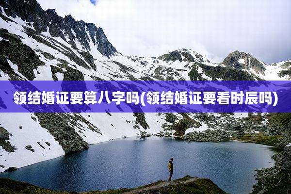 领结婚证要算八字吗(领结婚证要看时辰吗)