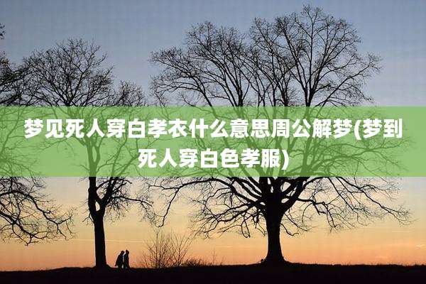 梦见死人穿白孝衣什么意思周公解梦(梦到死人穿白色孝服)