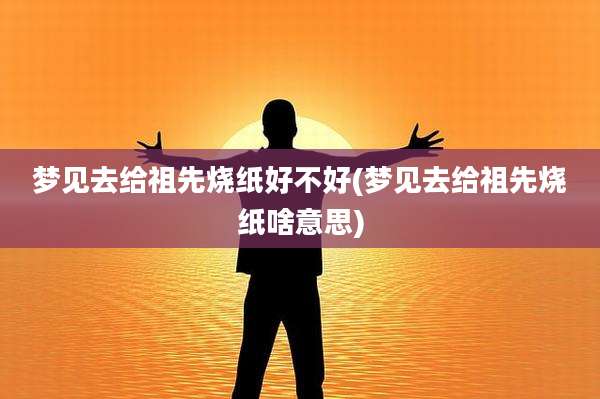 梦见去给祖先烧纸好不好(梦见去给祖先烧纸啥意思)