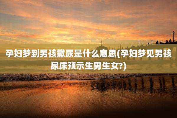 孕妇梦到男孩撒尿是什么意思(孕妇梦见男孩尿床预示生男生女?)