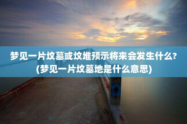 梦见一片坟墓或坟堆预示将来会发生什么?(梦见一片坟墓地是什么意思)