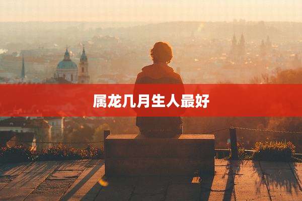 属龙几月生人最好