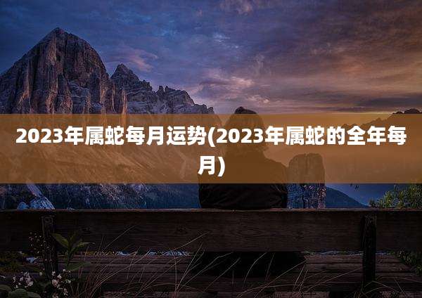 2023年属蛇每月运势(2023年属蛇的全年每月)