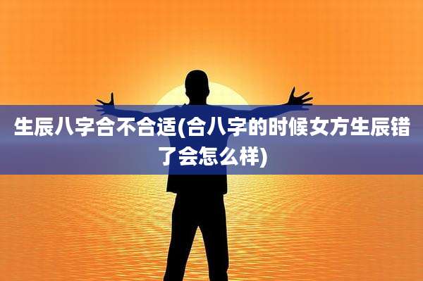 生辰八字合不合适(合八字的时候女方生辰错了会怎么样)