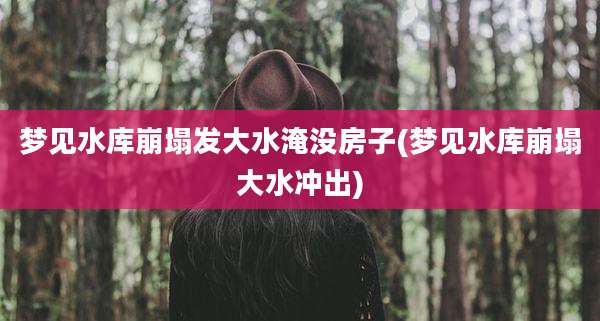 梦见水库崩塌发大水淹没房子(梦见水库崩塌大水冲出)