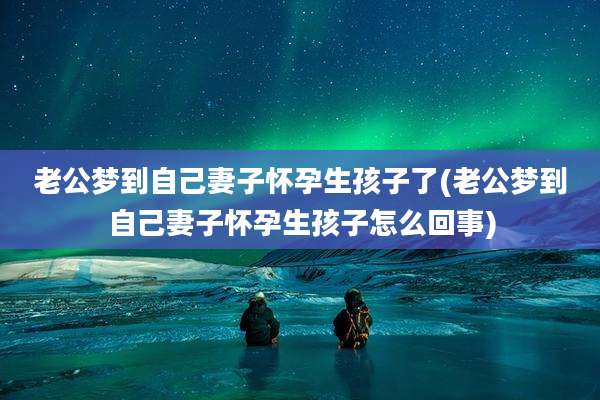 老公梦到自己妻子怀孕生孩子了(老公梦到自己妻子怀孕生孩子怎么回事)