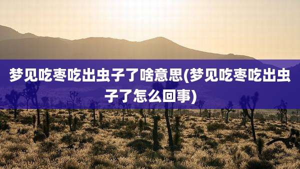 梦见吃枣吃出虫子了啥意思(梦见吃枣吃出虫子了怎么回事)