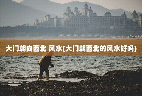 大门朝向西北 风水(大门朝西北的风水好吗)