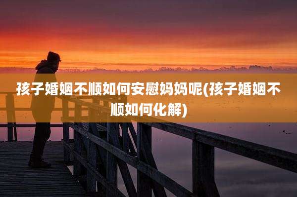 孩子婚姻不顺如何安慰妈妈呢(孩子婚姻不顺如何化解)