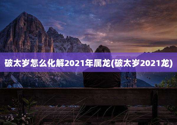 破太岁怎么化解2021年属龙(破太岁2021龙)
