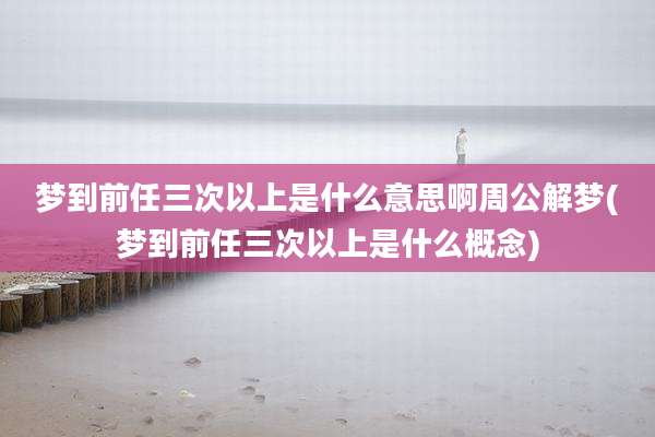 梦到前任三次以上是什么意思啊周公解梦(梦到前任三次以上是什么概念)