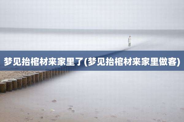 梦见抬棺材来家里了(梦见抬棺材来家里做客)