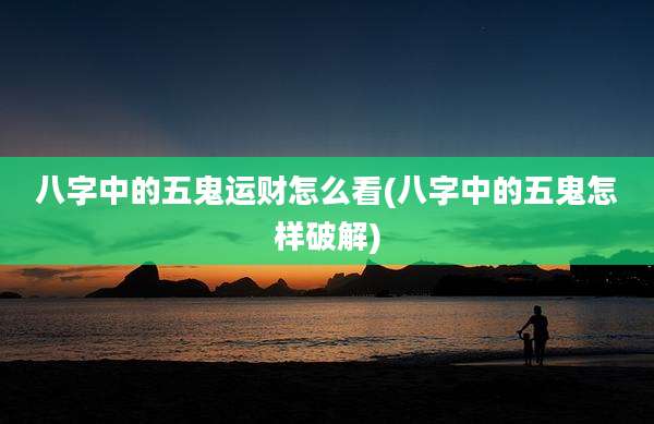 八字中的五鬼运财怎么看(八字中的五鬼怎样破解)